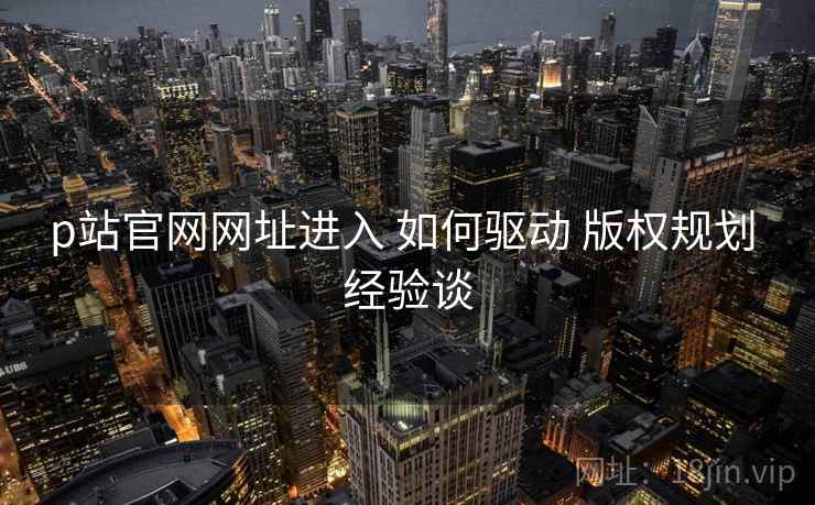 p站官网网址进入 如何驱动 版权规划 经验谈