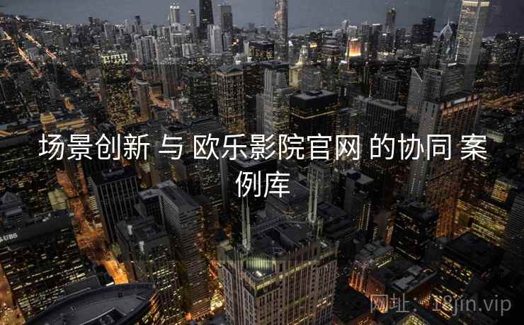 场景创新 与 欧乐影院官网 的协同 案例库