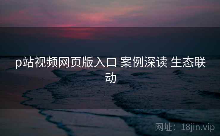 p站视频网页版入口 案例深读 生态联动