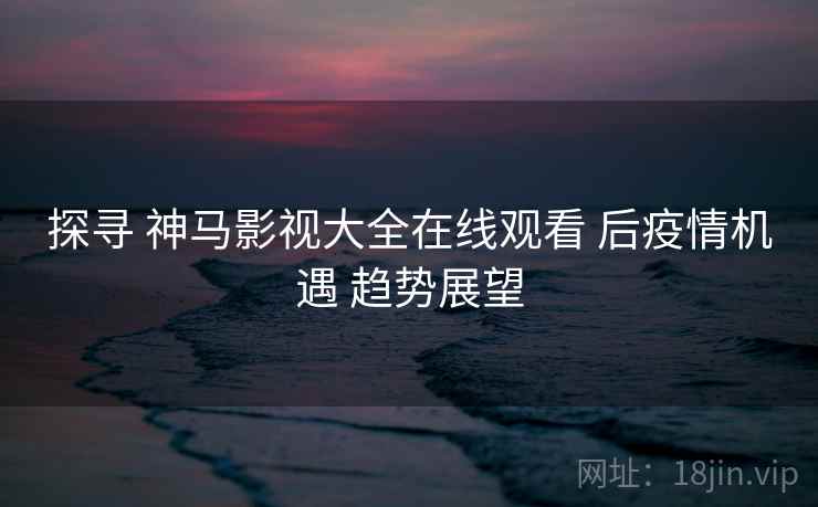 探寻 神马影视大全在线观看 后疫情机遇 趋势展望