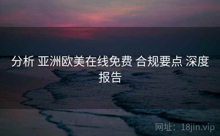 分析 亚洲欧美在线免费 合规要点 深度报告