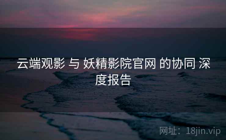 云端观影 与 妖精影院官网 的协同 深度报告