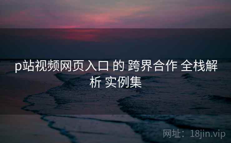 p站视频网页入口 的 跨界合作 全栈解析 实例集