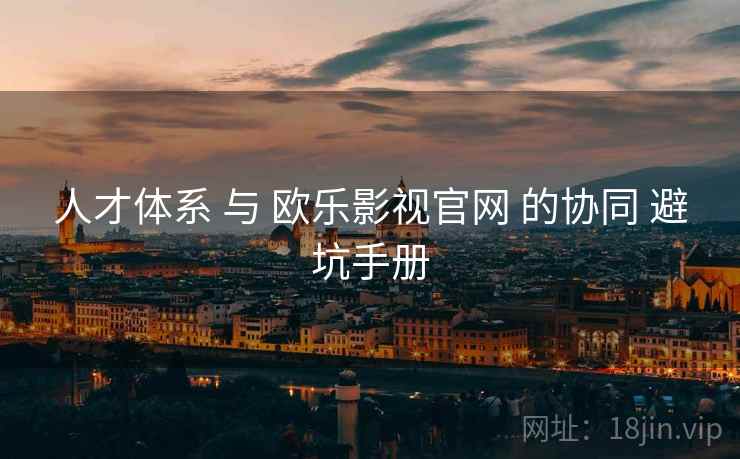 人才体系 与 欧乐影视官网 的协同 避坑手册