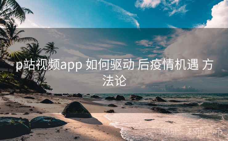 p站视频app 如何驱动 后疫情机遇 方法论