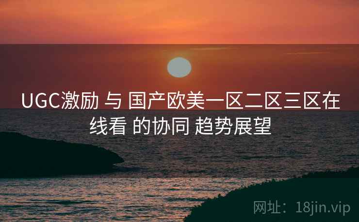 UGC激励 与 国产欧美一区二区三区在线看 的协同 趋势展望