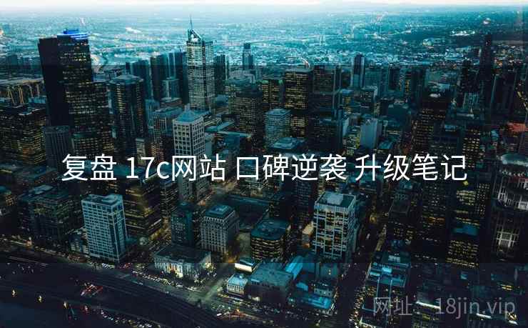 复盘 17c网站 口碑逆袭 升级笔记