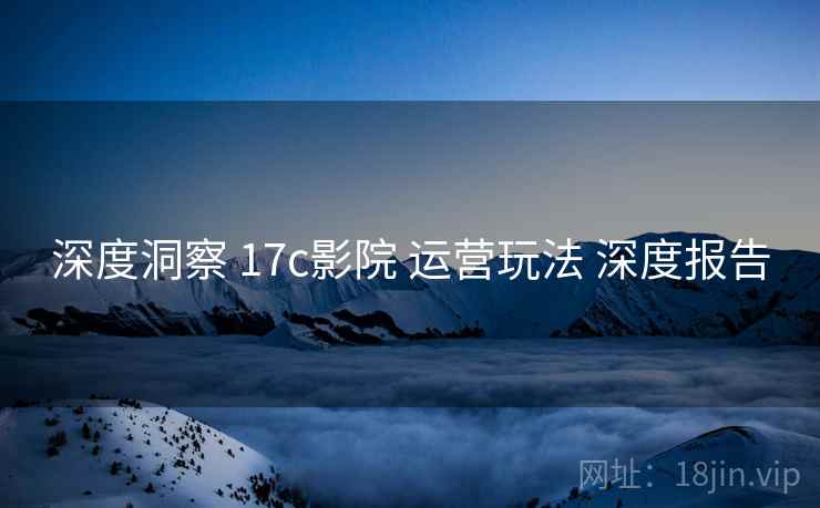 深度洞察 17c影院 运营玩法 深度报告