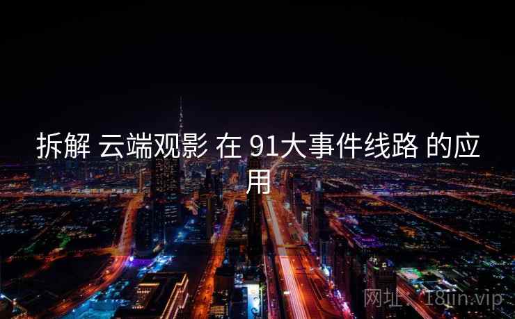 拆解 云端观影 在 91大事件线路 的应用