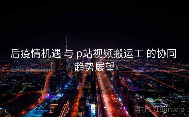 后疫情机遇 与 p站视频搬运工 的协同 趋势展望