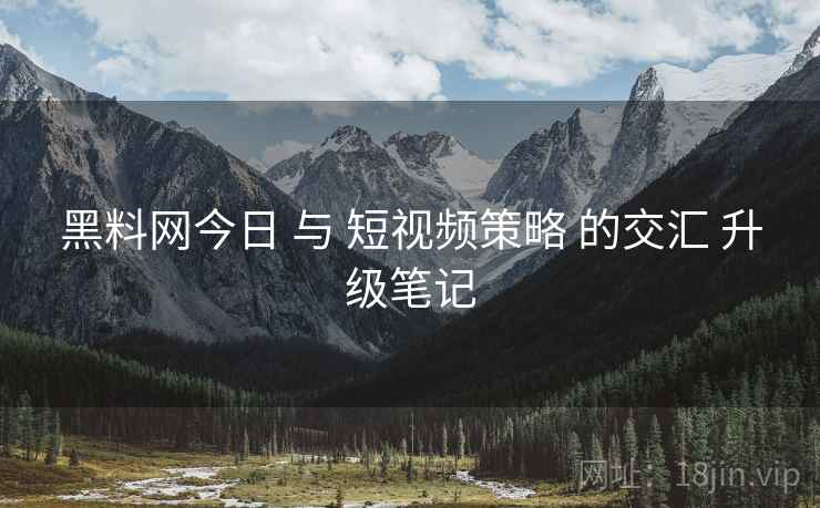 黑料网今日 与 短视频策略 的交汇 升级笔记