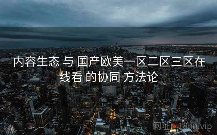 内容生态 与 国产欧美一区二区三区在线看 的协同 方法论