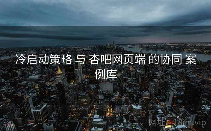 冷启动策略 与 杏吧网页端 的协同 案例库