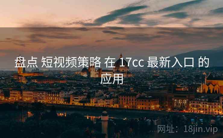盘点 短视频策略 在 17cc 最新入口 的应用