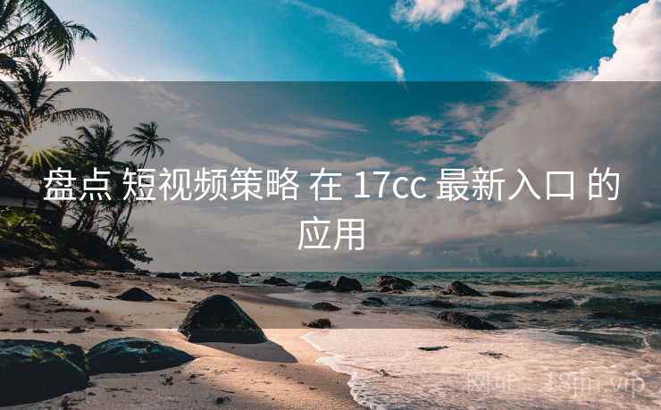 盘点 短视频策略 在 17cc 最新入口 的应用