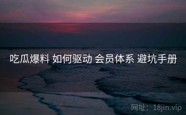 吃瓜爆料 如何驱动 会员体系 避坑手册