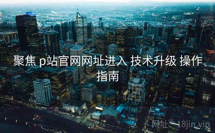 聚焦 p站官网网址进入 技术升级 操作指南