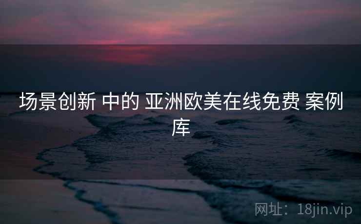 场景创新 中的 亚洲欧美在线免费 案例库