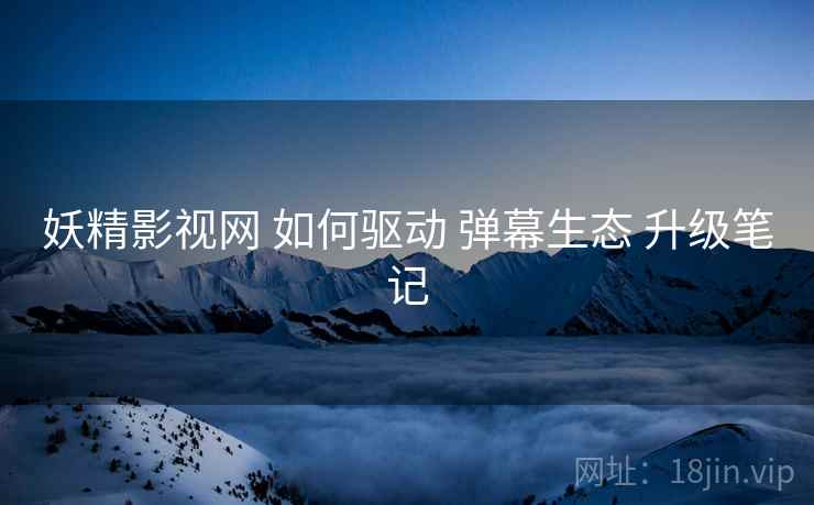 妖精影视网 如何驱动 弹幕生态 升级笔记