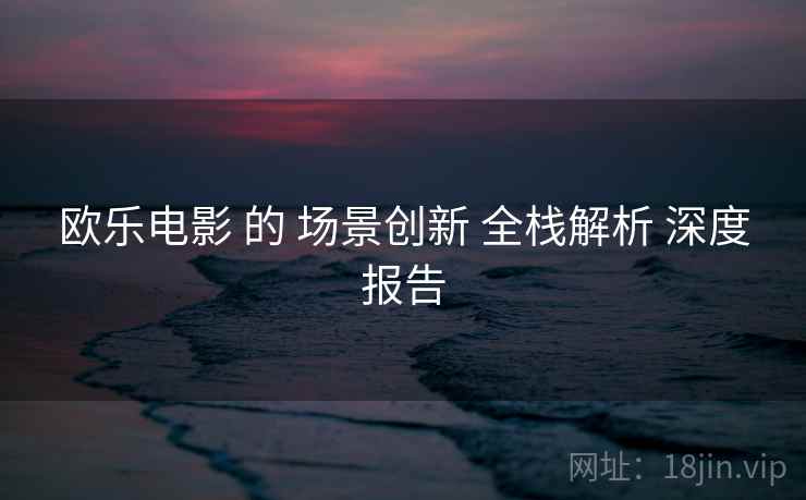 欧乐电影 的 场景创新 全栈解析 深度报告