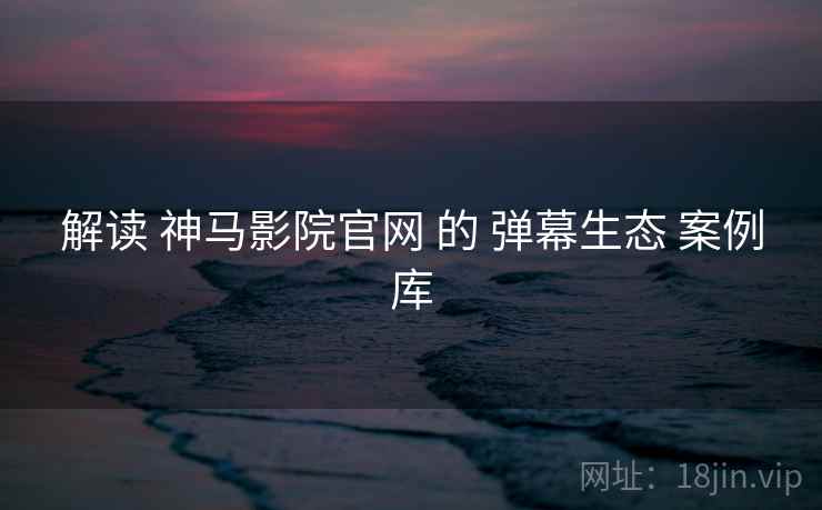 解读 神马影院官网 的 弹幕生态 案例库