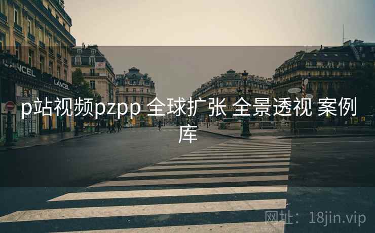 p站视频pzpp 全球扩张 全景透视 案例库