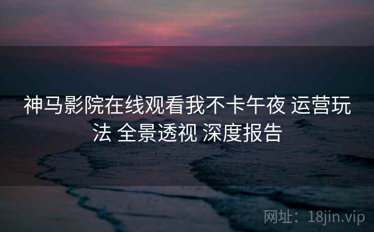 神马影院在线观看我不卡午夜 运营玩法 全景透视 深度报告