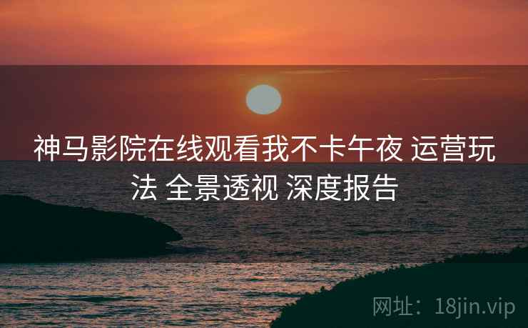 神马影院在线观看我不卡午夜 运营玩法 全景透视 深度报告