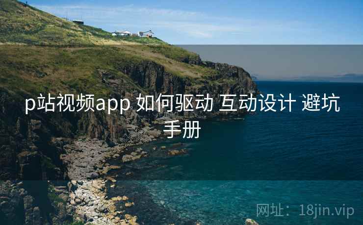 p站视频app 如何驱动 互动设计 避坑手册